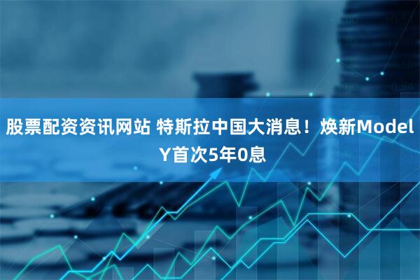 股票配资资讯网站 特斯拉中国大消息！焕新Model Y首次5年0息