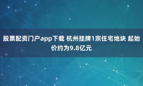 股票配资门户app下载 杭州挂牌1宗住宅地块 起始价约为9.8亿元
