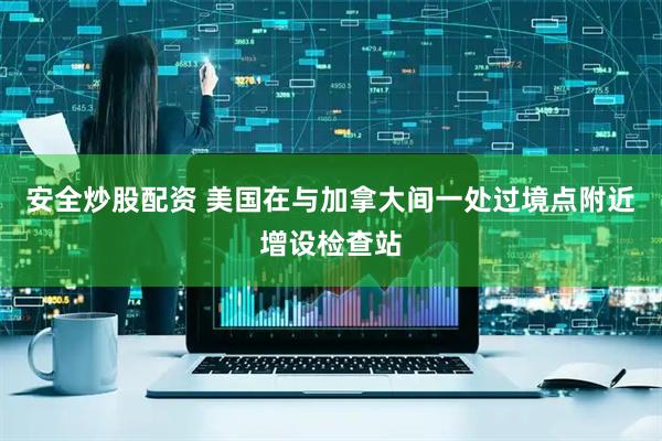 安全炒股配资 美国在与加拿大间一处过境点附近增设检查站