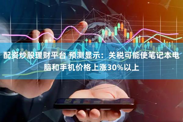 配资炒股理财平台 预测显示：关税可能使笔记本电脑和手机价格上涨30%以上