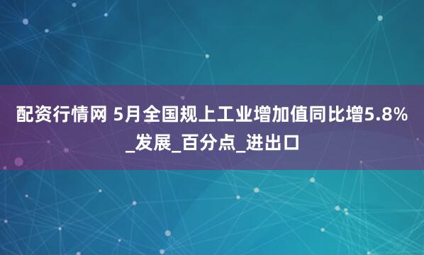 配资行情网 5月全国规上工业增加值同比增5.8%_发展_百分点_进出口