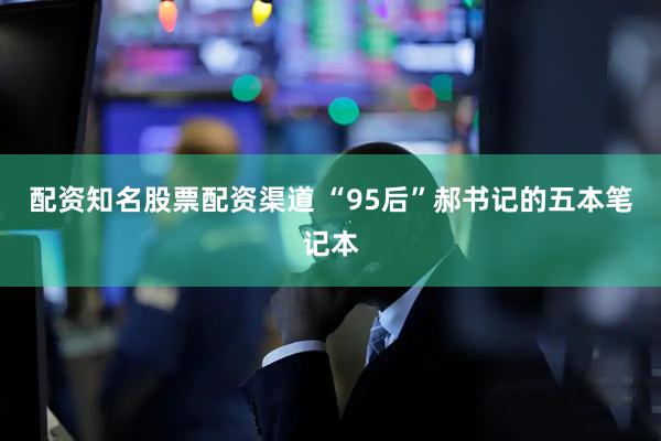 配资知名股票配资渠道 “95后”郝书记的五本笔记本
