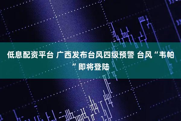 低息配资平台 广西发布台风四级预警 台风“韦帕”即将登陆