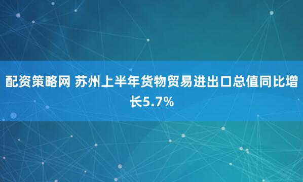 配资策略网 苏州上半年货物贸易进出口总值同比增长5.7%