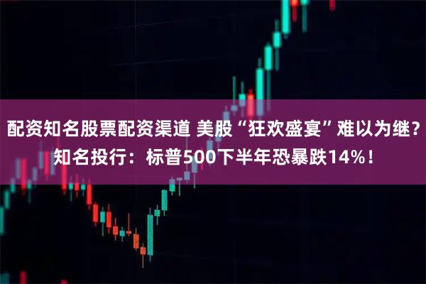 配资知名股票配资渠道 美股“狂欢盛宴”难以为继？知名投行：标普500下半年恐暴跌14%！