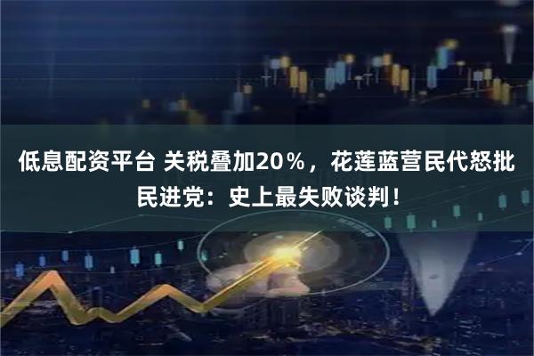 低息配资平台 关税叠加20％，花莲蓝营民代怒批民进党：史上最失败谈判！