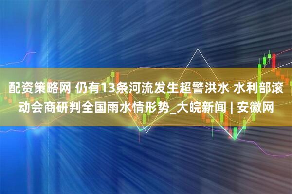 配资策略网 仍有13条河流发生超警洪水 水利部滚动会商研判全国雨水情形势_大皖新闻 | 安徽网