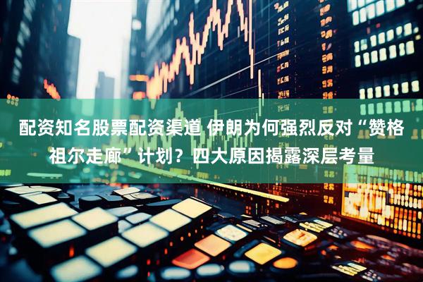 配资知名股票配资渠道 伊朗为何强烈反对“赞格祖尔走廊”计划？四大原因揭露深层考量