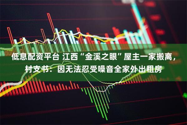 低息配资平台 江西“金溪之眼”屋主一家搬离，村支书：因无法忍受噪音全家外出租房