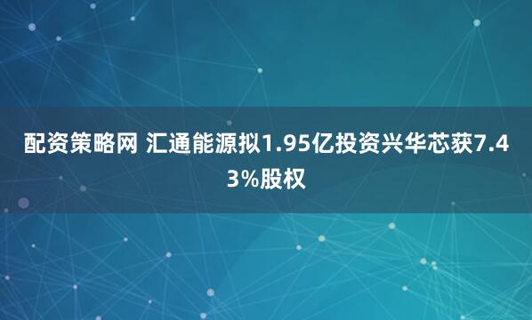 配资策略网 汇通能源拟1.95亿投资兴华芯获7.43%股权