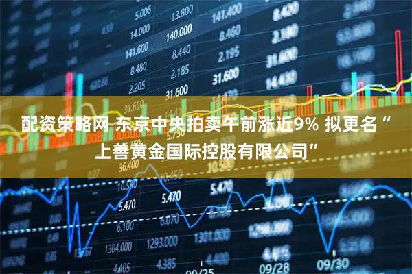 配资策略网 东京中央拍卖午前涨近9% 拟更名“上善黄金国际控股有限公司”