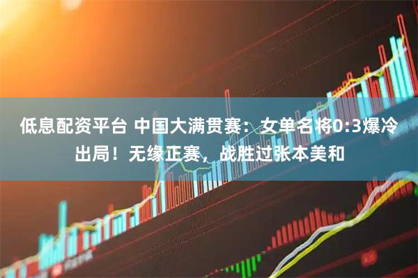 低息配资平台 中国大满贯赛：女单名将0:3爆冷出局！无缘正赛，战胜过张本美和