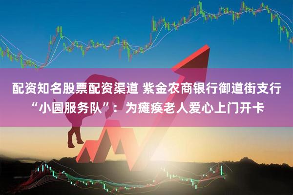 配资知名股票配资渠道 紫金农商银行御道街支行“小圆服务队”：为瘫痪老人爱心上门开卡