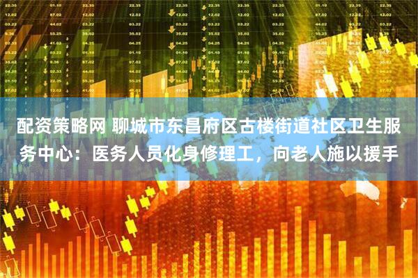 配资策略网 聊城市东昌府区古楼街道社区卫生服务中心：医务人员化身修理工，向老人施以援手