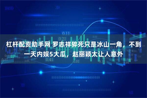 杠杆配资助手网 罗志祥猝死只是冰山一角，不到一天内娱5大瓜，赵丽颖太让人意外