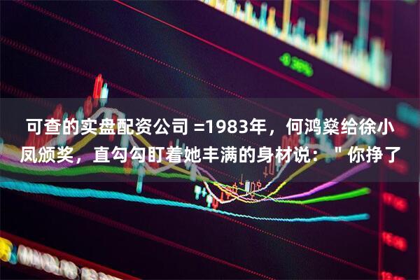 可查的实盘配资公司 =1983年，何鸿燊给徐小凤颁奖，直勾勾盯着她丰满的身材说：＂你挣了