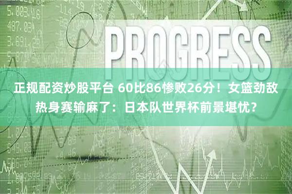 正规配资炒股平台 60比86惨败26分！女篮劲敌热身赛输麻了：日本队世界杯前景堪忧？
