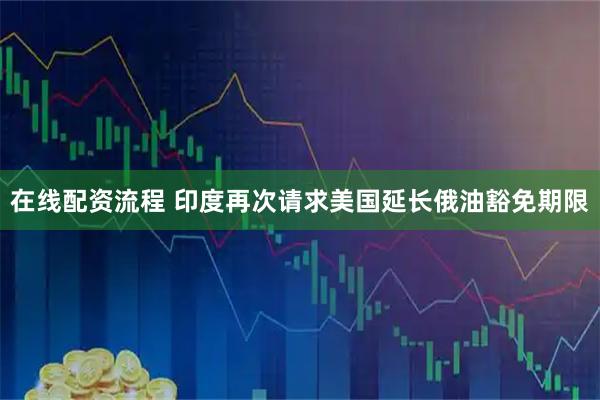 在线配资流程 印度再次请求美国延长俄油豁免期限