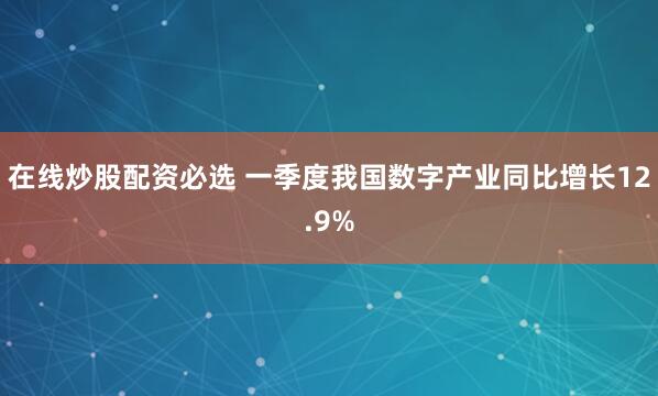 在线炒股配资必选 一季度我国数字产业同比增长12.9%