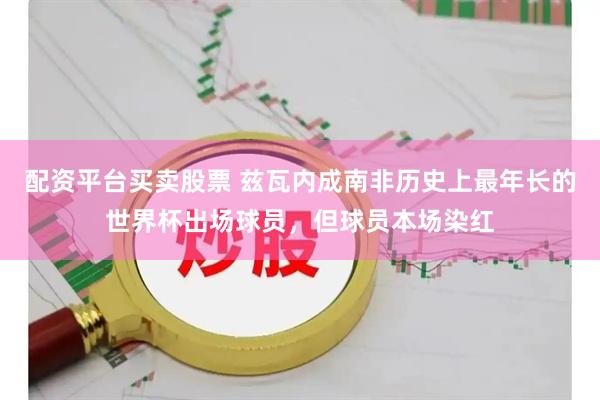配资平台买卖股票 兹瓦内成南非历史上最年长的世界杯出场球员，但球员本场染红