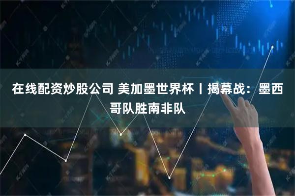 在线配资炒股公司 美加墨世界杯丨揭幕战：墨西哥队胜南非队