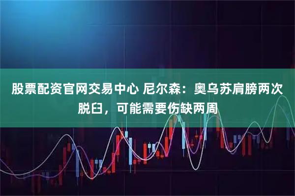 股票配资官网交易中心 尼尔森：奥乌苏肩膀两次脱臼，可能需要伤缺两周