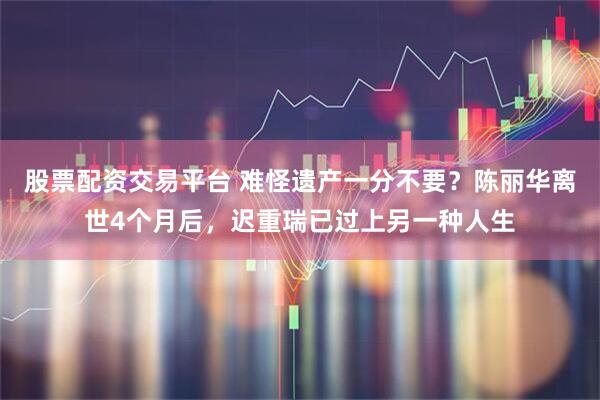 股票配资交易平台 难怪遗产一分不要？陈丽华离世4个月后，迟重瑞已过上另一种人生