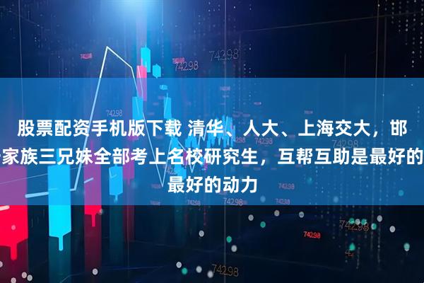 股票配资手机版下载 清华、人大、上海交大，邯郸一家族三兄妹全部考上名校研究生，互帮互助是最好的动力