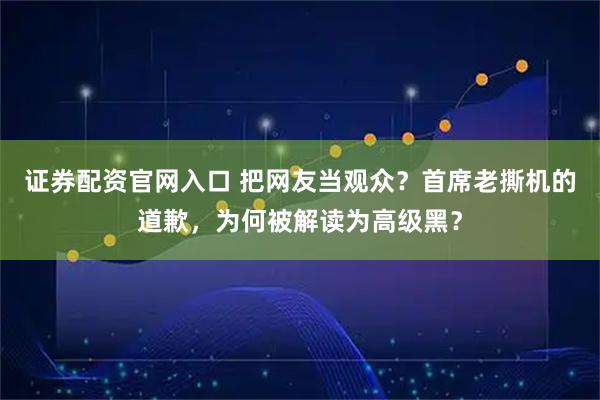 证券配资官网入口 把网友当观众？首席老撕机的道歉，为何被解读为高级黑？