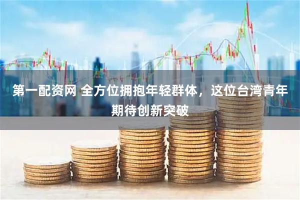 第一配资网 全方位拥抱年轻群体，这位台湾青年期待创新突破
