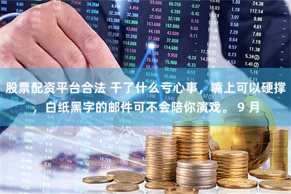 股票配资平台合法 干了什么亏心事，嘴上可以硬撑，白纸黑字的邮件可不会陪你演戏。 9 月