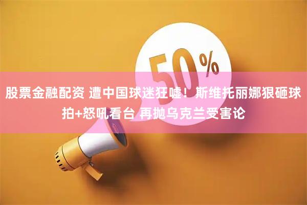 股票金融配资 遭中国球迷狂嘘！斯维托丽娜狠砸球拍+怒吼看台 再抛乌克兰受害论