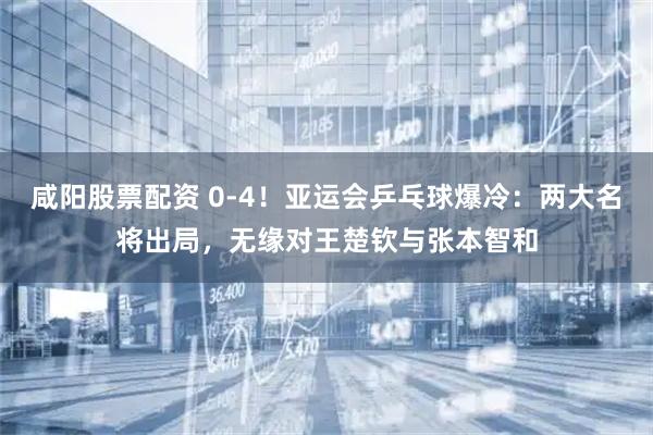 咸阳股票配资 0-4！亚运会乒乓球爆冷：两大名将出局，无缘对王楚钦与张本智和